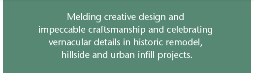 Melding creative design and impeccable craftsmanship and celebrating vernacular details in historic remodel, hillside and urban infill projects.